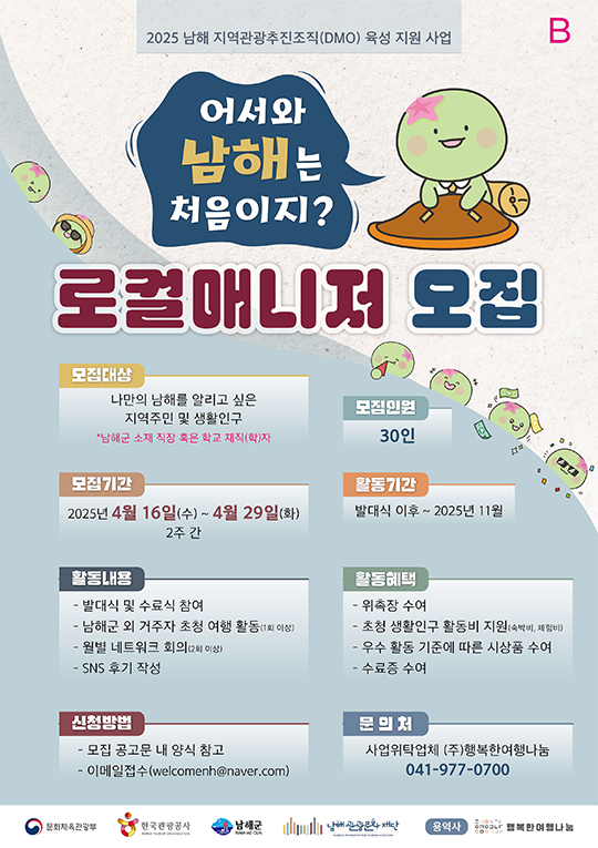 2025 남해 지역관광추진(DMO) 육성 지원 사업
어서와 남해는 처음이지?
로컬매니저 모집
모집대상:나만의 남해를 알리고 싶은 지역주민 및 생활인구
남해군 소재 직장 혹은 학교 재직(학)자
모집기간:2025년 4월 16일(수)~4월 29일(화) 2주 간
활동내용
-발대식 및 수료식 참여
-남해군 외 거주자 초청 여행 활동(1회 이상)
-월별 네트워크 회의(2회 이상)
-SNS 후기 작성
신청방법
-모집 공고문 내 양식 참고
-이메일접수(welcomenh@naver.com)
모집인원:30인
활동기간:발대식 이후~2025년 11월
활동혜택
-위촉장 수여
-초청 생활인구 활동비 지원(숙박비,체험비)
-우수 활동 기준에 따른 시상품 수여
-수료증 수여
문의처:사업위탁업체 (주)행복한여행나눔 041-977-0700
문화체육관광부 한국관광공사 남해군 남해관광문화재단 용역사 행복한여행나눔
